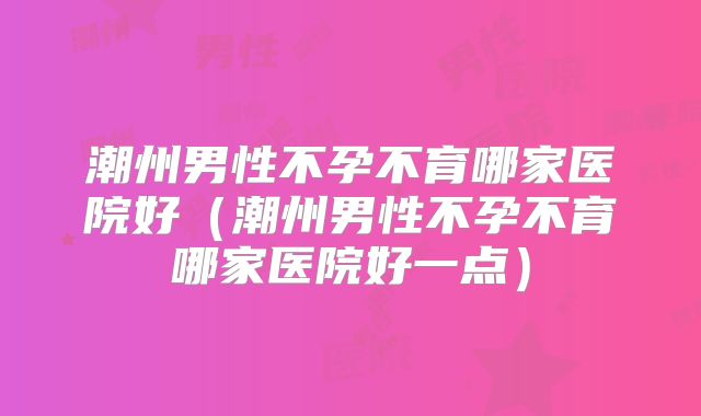 潮州男性不孕不育哪家医院好（潮州男性不孕不育哪家医院好一点）
