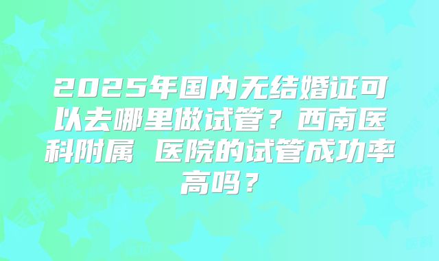 2025年国内无结婚证可以去哪里做试管?西南医科附属 医院的试管成功率高吗?