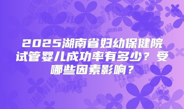 2025湖南省妇幼保健院试管婴儿成功率有多少?受哪些因素影响?