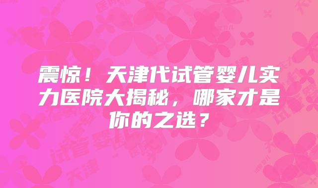 震惊!天津代试管婴儿实力医院大揭秘,哪家才是你的之选?