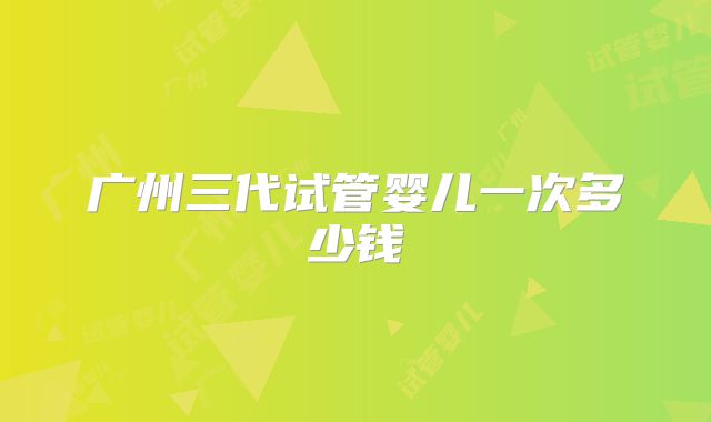 广州三代试管婴儿一次多少钱