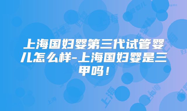 上海国妇婴第三代试管婴儿怎么样-上海国妇婴是三甲吗！