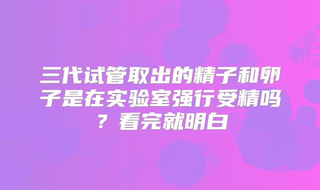 三代试管取出的精子和卵子是在实验室强行受精吗？看完就明白