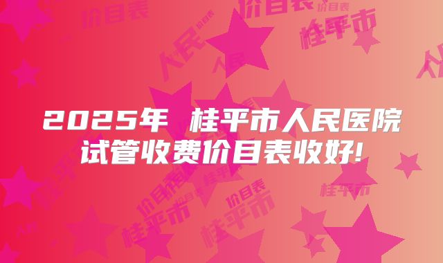 2025年 桂平市人民医院试管收费价目表收好!