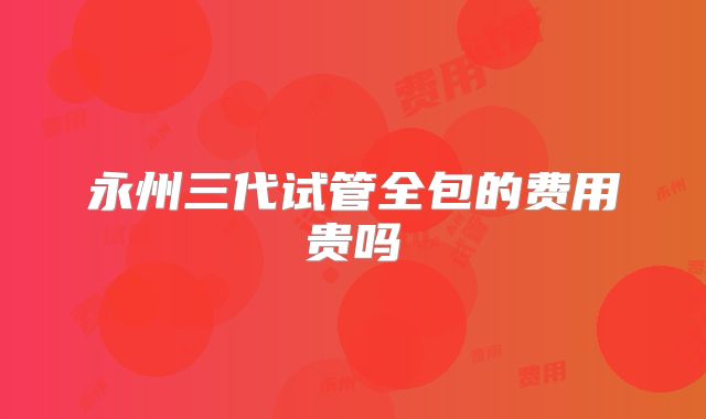 永州三代试管全包的费用贵吗