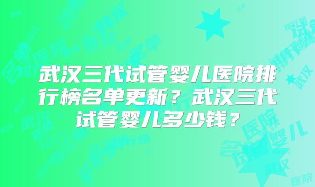 武汉三代试管婴儿医院排行榜名单更新？武汉三代试管婴儿多少钱？