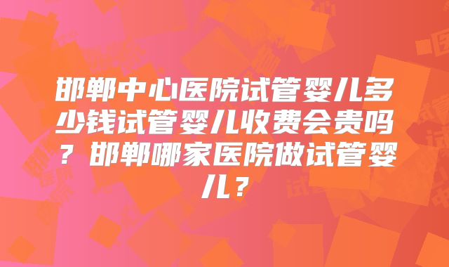 邯郸中心医院试管婴儿多少钱试管婴儿收费会贵吗?邯郸哪家医院做试管婴儿?