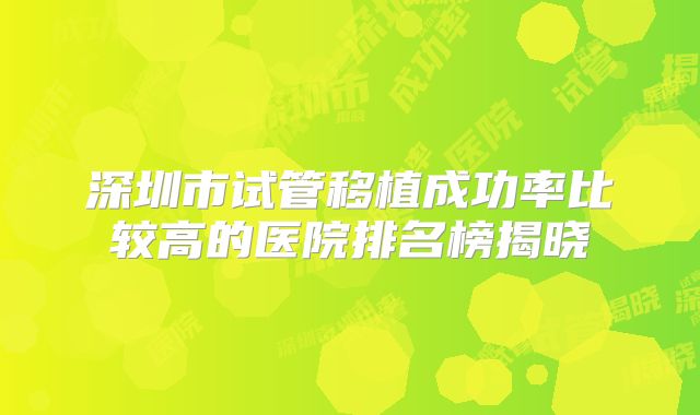 深圳市试管移植成功率比较高的医院排名榜揭晓