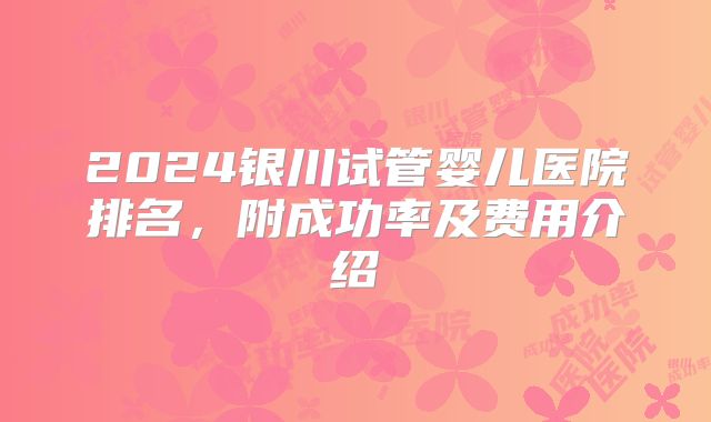 2024银川试管婴儿医院排名，附成功率及费用介绍