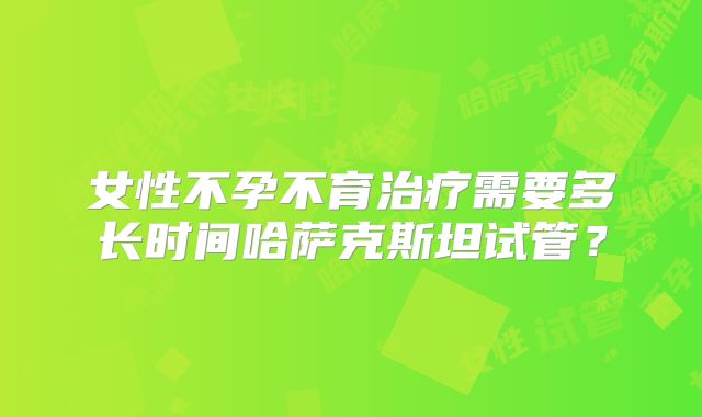 女性不孕不育治疗需要多长时间哈萨克斯坦试管?