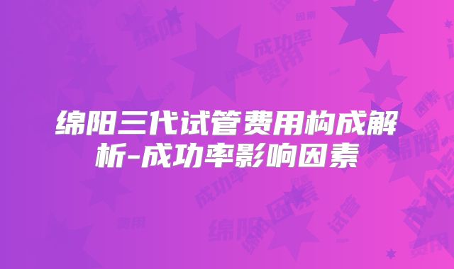 绵阳三代试管费用构成解析-成功率影响因素