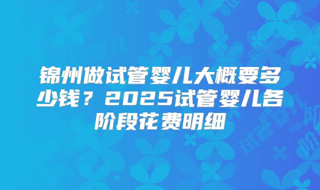 锦州做试管婴儿大概要多少钱？2025试管婴儿各阶段花费明细