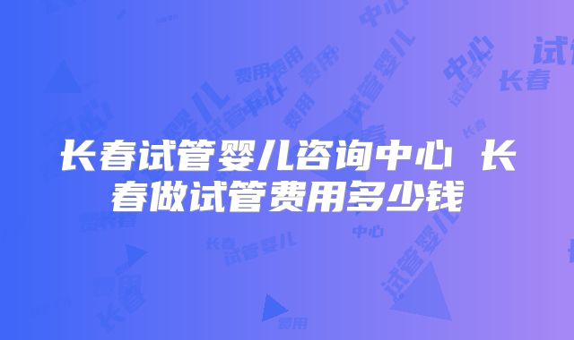 长春试管婴儿咨询中心 长春做试管费用多少钱