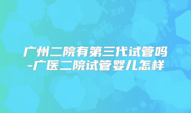 广州二院有第三代试管吗-广医二院试管婴儿怎样