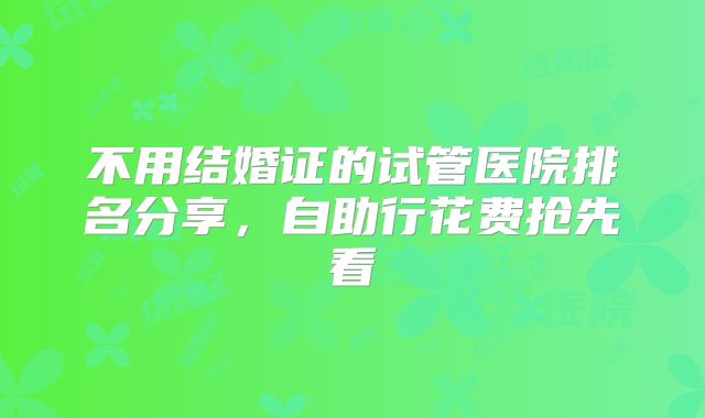 不用结婚证的试管医院排名分享，自助行花费抢先看