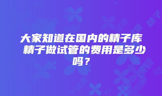 大家知道在国内的精子库 精子做试管的费用是多少吗？
