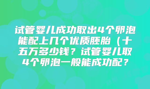 试管婴儿成功取出4个卵泡能配上几个优质胚胎(十五万多少钱?试管婴儿取4个卵泡一般能成功配?