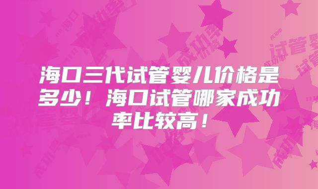 海口三代试管婴儿价格是多少！海口试管哪家成功率比较高！