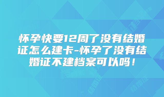 怀孕快要12周了没有结婚证怎么建卡-怀孕了没有结婚证不建档案可以吗!