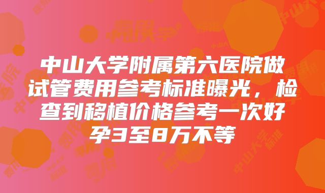中山大学附属第六医院做试管费用参考标准曝光,检查到移植价格参考一次好孕3至8万不等