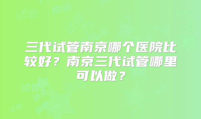 三代试管南京哪个医院比较好?南京三代试管哪里可以做?