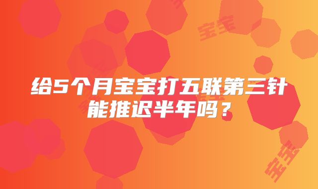 给5个月宝宝打五联第三针能推迟半年吗？