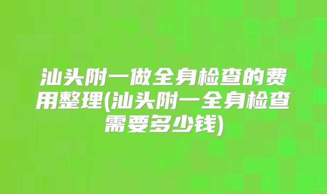汕头附一做全身检查的费用整理(汕头附一全身检查需要多少钱)