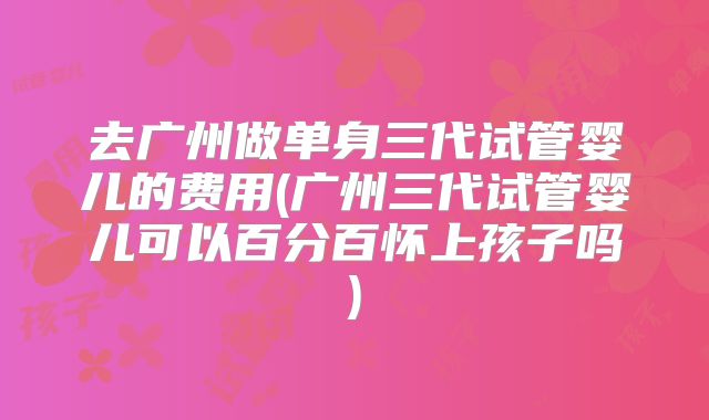 去广州做单身三代试管婴儿的费用(广州三代试管婴儿可以百分百怀上孩子吗)