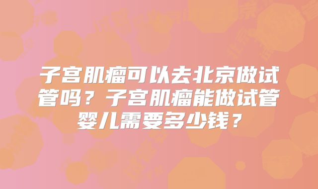 子宫肌瘤可以去北京做试管吗?子宫肌瘤能做试管婴儿需要多少钱?