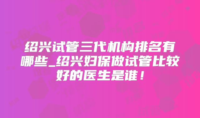 绍兴试管三代机构排名有哪些_绍兴妇保做试管比较好的医生是谁!