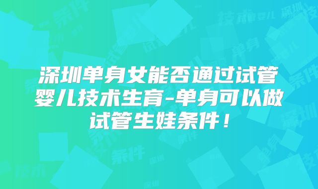 深圳单身女能否通过试管婴儿技术生育-单身可以做试管生娃条件！