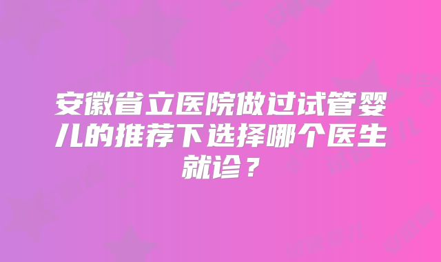 安徽省立医院做过试管婴儿的推荐下选择哪个医生就诊?