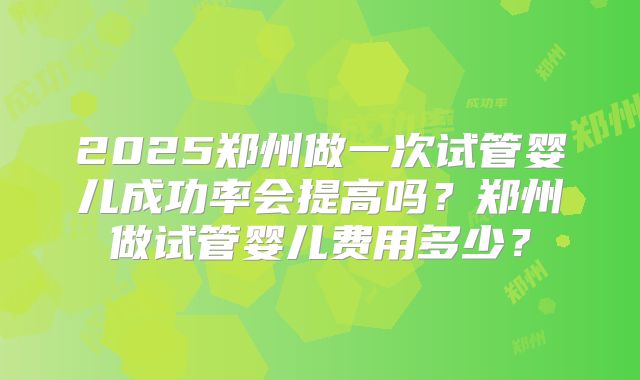 2025郑州做一次试管婴儿成功率会提高吗？郑州做试管婴儿费用多少？