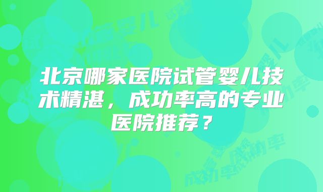 北京哪家医院试管婴儿技术精湛，成功率高的专业医院推荐？