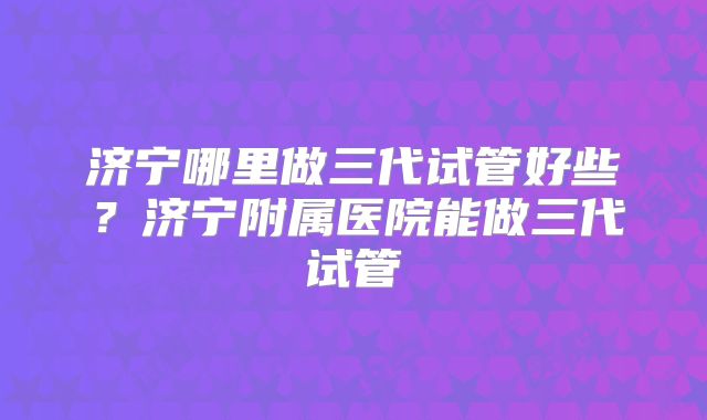 济宁哪里做三代试管好些?济宁附属医院能做三代试管