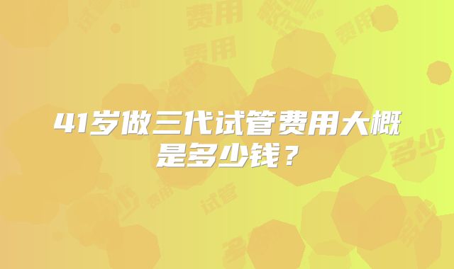 41岁做三代试管费用大概是多少钱？