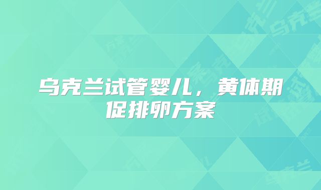 乌克兰试管婴儿，黄体期促排卵方案