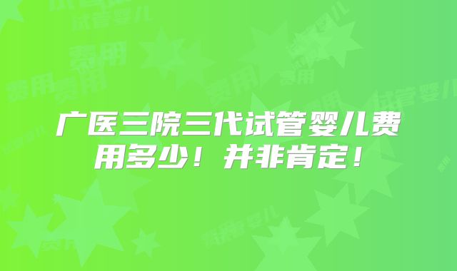 广医三院三代试管婴儿费用多少！并非肯定！