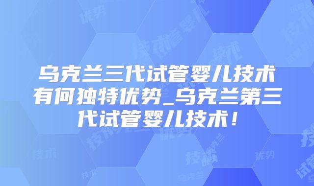 乌克兰三代试管婴儿技术有何独特优势_乌克兰第三代试管婴儿技术！