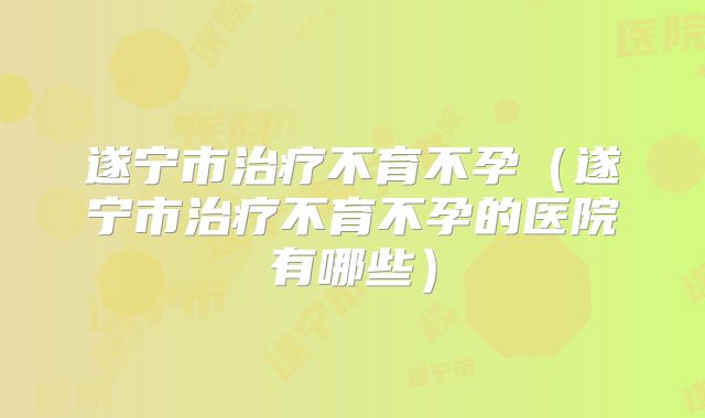 遂宁市治疗不育不孕（遂宁市治疗不育不孕的医院有哪些）