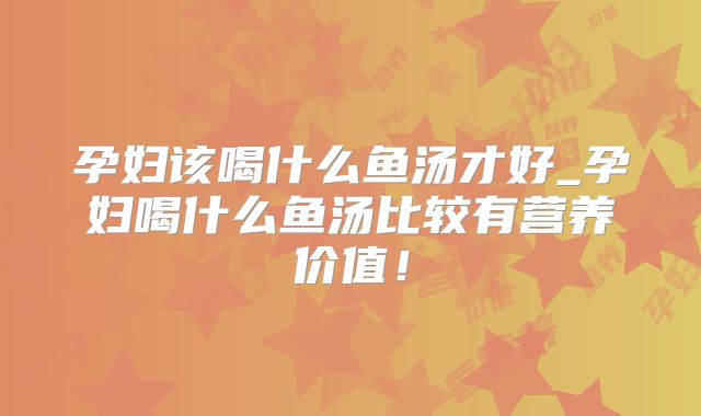 孕妇该喝什么鱼汤才好_孕妇喝什么鱼汤比较有营养价值！