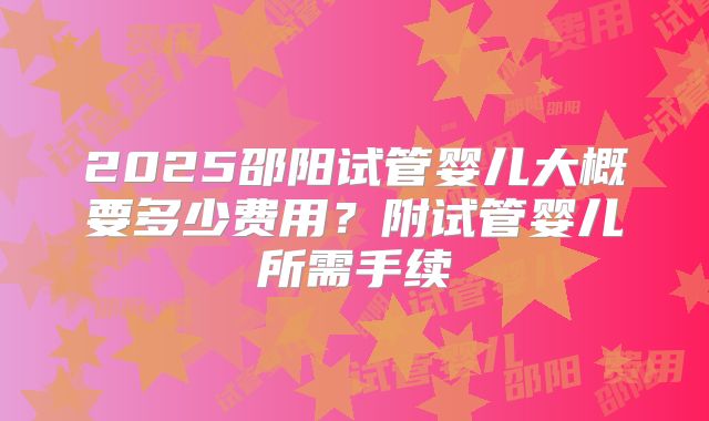 2025邵阳试管婴儿大概要多少费用?附试管婴儿所需手续
