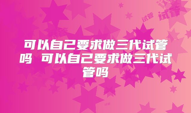 可以自己要求做三代试管吗 可以自己要求做三代试管吗