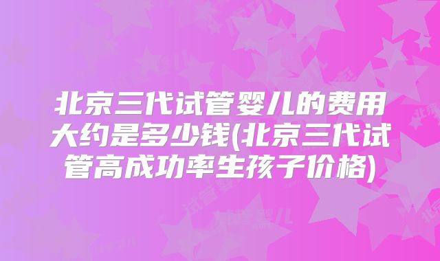 北京三代试管婴儿的费用大约是多少钱(北京三代试管高成功率生孩子价格)