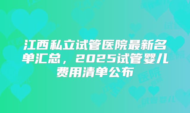 江西私立试管医院最新名单汇总,2025试管婴儿费用清单公布