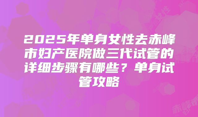2025年单身女性去赤峰市妇产医院做三代试管的详细步骤有哪些？单身试管攻略