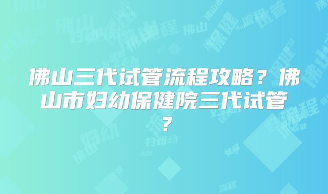 佛山三代试管流程攻略?佛山市妇幼保健院三代试管?