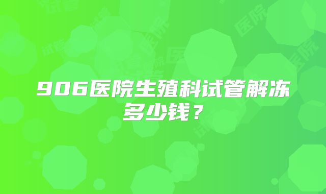 906医院生殖科试管解冻多少钱?