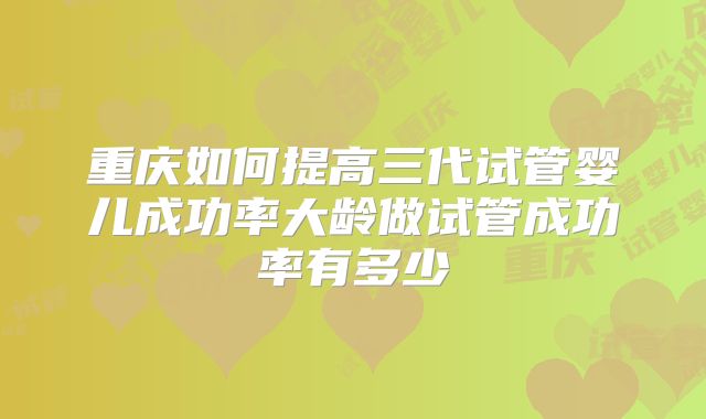 重庆如何提高三代试管婴儿成功率大龄做试管成功率有多少