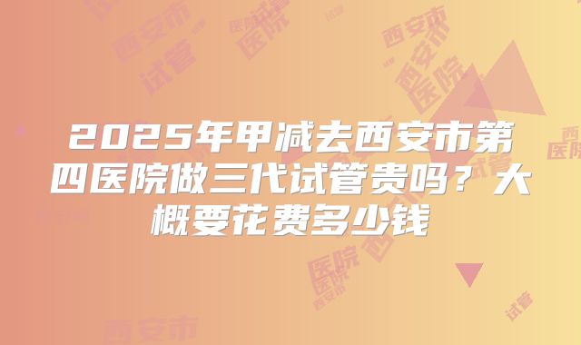 2025年甲减去西安市第四医院做三代试管贵吗？大概要花费多少钱